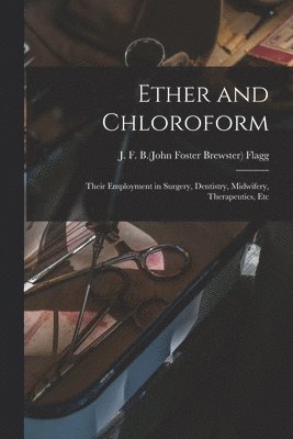 Ether and Chloroform; Their Employment in Surgery, Dentistry, Midwifery, Therapeutics, Etc 1