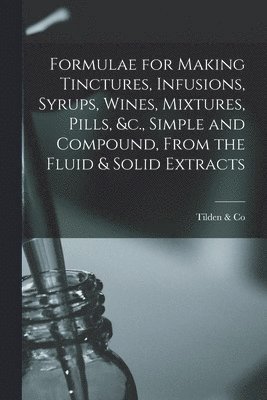 Formulae for Making Tinctures, Infusions, Syrups, Wines, Mixtures, Pills, &c., Simple and Compound, From the Fluid & Solid Extracts 1