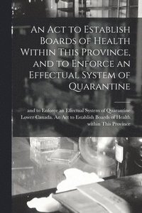 bokomslag Act to Establish Boards of Health Within This Province, and to Enforce an Effectual System of Quarantine [microform]