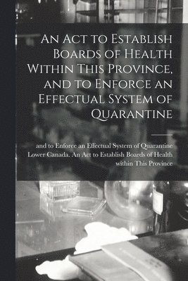bokomslag Act to Establish Boards of Health Within This Province, and to Enforce an Effectual System of Quarantine [microform]