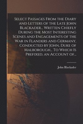 Select Passages From the Diary and Letters of the Late John Blackader... Written Chiefly During the Most Interesting Scenes and Engagements of the War in Flanders and Germany, Conducted by John, Duke of Malborough... To Which is Prefixed, an Account Of...