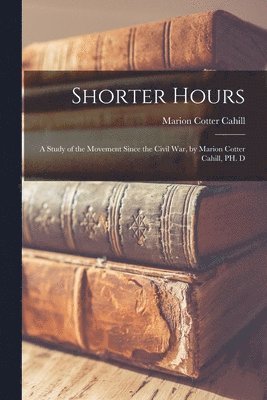 Shorter Hours; a Study of the Movement Since the Civil War, by Marion Cotter Cahill, PH. D 1