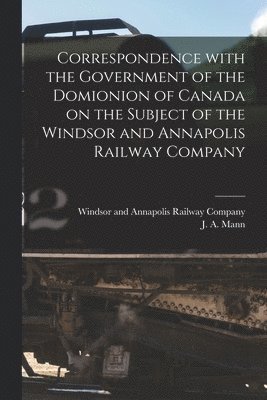 Correspondence With the Government of the Domionion of Canada on the Subject of the Windsor and Annapolis Railway Company [microform] 1