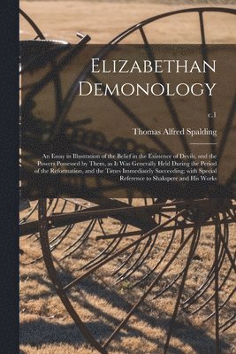 Elizabethan Demonology; an Essay in Illustration of the Belief in the Existence of Devils, and the Powers Possessed by Them, as It Was Generally Held During the Period of the Reformation, and the Times Immediately Succeeding; With Special Reference To...;