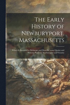 The Early History of Newburyport, Massachusetts: Which is Intended to Delineate and Describe Some Quaint and Historic Places in Newburyport and Vicini 1