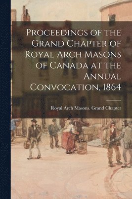 Proceedings of the Grand Chapter of Royal Arch Masons of Canada at the Annual Convocation, 1864 1