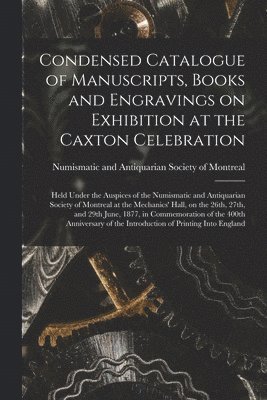 Condensed Catalogue of Manuscripts, Books and Engravings on Exhibition at the Caxton Celebration [microform] 1