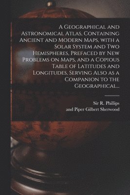 A Geographical and Astronomical Atlas, Containing Ancient and Modern Maps, With a Solar System and Two Hemispheres, Prefaced by New Problems on Maps, and a Copious Table of Latitudes and Longitudes, 1