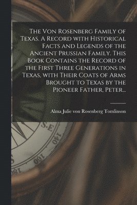 The Von Rosenberg Family of Texas. A Record With Historical Facts and Legends of the Ancient Prussian Family. This Book Contains the Record of the Fir 1