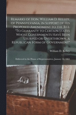 William D. (William Darrah) Kelley - Remarks of Hon. William D. Kelley, of Pennsylvania, in Support of His Proposed Amendment to the Bill "To Guaranty to Certain States Whose Governments Have Been Usurped or Overthrown, a Republican Form of Government", Häftad