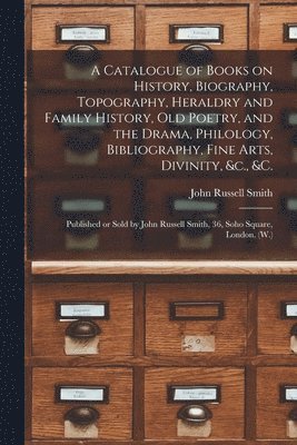 A Catalogue of Books on History, Biography, Topography, Heraldry and Family History, Old Poetry, and the Drama, Philology, Bibliography, Fine Arts, Divinity, &c., &c. [microform] 1