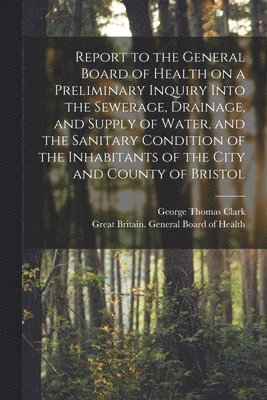 George Thomas 1809-1898 Clark, George Thomas Clark, Great Britain General Board of Health - Report to the General Board of Health on a Preliminary Inquiry Into the Sewerage, Drainage, and Supply of Water, and the Sanitary Condition of the Inhabitants of the City and County of Bristol [electronic Resource], Häftad