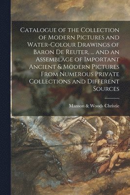 Catalogue of the Collection of Modern Pictures and Water-colour Drawings of Baron De Reuter, ... and an Assemblage of Important Ancient & Modern Pictures From Numerous Private Collections and 1