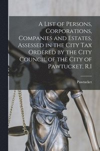 bokomslag A List of Persons, Corporations, Companies and Estates, Assessed in the City Tax Ordered by the City Council of the City of Pawtucket, R.I