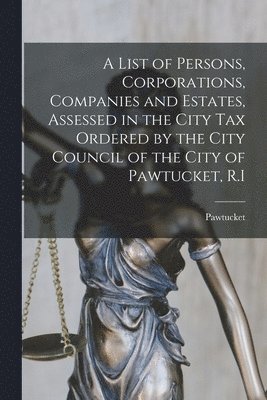 A List of Persons, Corporations, Companies and Estates, Assessed in the City Tax Ordered by the City Council of the City of Pawtucket, R.I 1