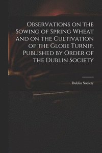 bokomslag Observations on the Sowing of Spring Wheat and on the Cultivation of the Globe Turnip, Published by Order of the Dublin Society