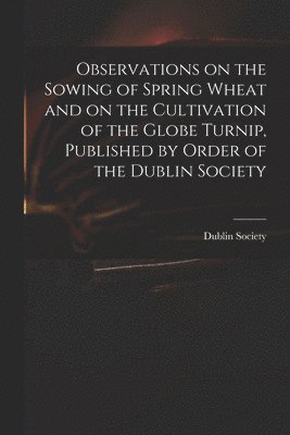 Dublin Society - Observations on the Sowing of Spring Wheat and on the Cultivation of the Globe Turnip, Published by Order of the Dublin Society, Häftad