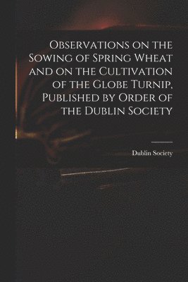 Observations on the Sowing of Spring Wheat and on the Cultivation of the Globe Turnip, Published by Order of the Dublin Society 1