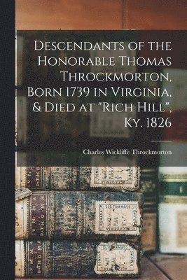 Descendants of the Honorable Thomas Throckmorton, Born 1739 in Virginia, & Died at &quot;Rich Hill&quot;, Ky. 1826 1