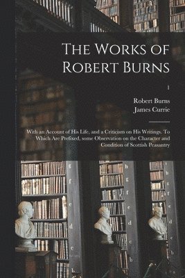 The Works of Robert Burns; With an Account of His Life, and a Criticism on His Writings. To Which Are Prefixed, Some Observation on the Character and Condition of Scottish Peasantry; 1 1