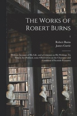 Robert 1759-1796 Burns, James 1756-1805 Currie - Works of Robert Burns; With an Account of His Life, and a Criticism on His Writings. To Which Are Prefixed, Some Observation on the Character and Condition of Scottish Peasantry; 1, Häftad