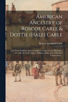 American Ancestry of Roscoe Carle & Dottie (Hale) Carle: and Their Children, Stanton [and] Constance Carle of Fostoria, O.; With the Carle, Egbert, Wi 1