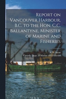 Report on Vancouver Harbour, B.C. to the Hon. C.C. Ballantyne, Minister of Marine and Fisheries [microform] 1