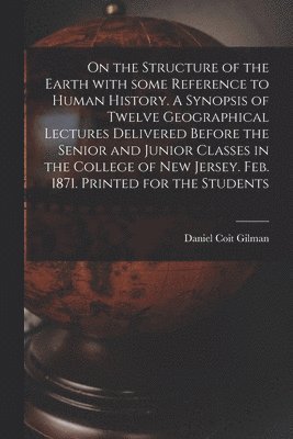 On the Structure of the Earth With Some Reference to Human History. A Synopsis of Twelve Geographical Lectures Delivered Before the Senior and Junior Classes in the College of New Jersey. Feb. 1871. 1