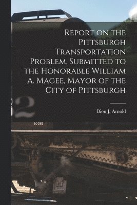 Report on the Pittsburgh Transportation Problem [microform], Submitted to the Honorable William A. Magee, Mayor of the City of Pittsburgh 1