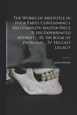 Works of Aristotle in Four Parts. Containing I. His Complete Master-piece ... II. His Experienced Midwife ... III. His Book of Problems ... IV. His Last Legacy