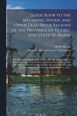 Guide Book to the Megantic, Spider, and Upper Dead River Regions of the Province of Quebec and State of Maine [microform] 1