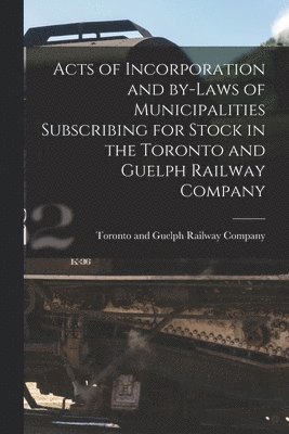Acts of Incorporation and By-laws of Municipalities Subscribing for Stock in the Toronto and Guelph Railway Company [microform] 1