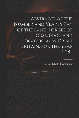 bokomslag Abstracts of the Number and Yearly Pay of the Land-forces of Horse, Foot and Dragoons in Great Britain, for the Year 1718...