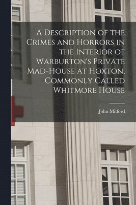 A Description of the Crimes and Horrors in the Interior of Warburton's Private Mad-house at Hoxton, Commonly Called Whitmore House 1