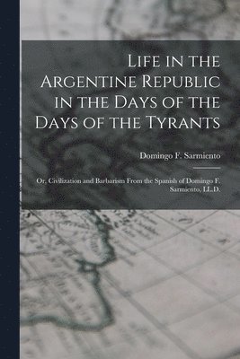Life in the Argentine Republic in the Days of the Days of the Tyrants; Or, Civilization and Barbarism From the Spanish of Domingo F. Sarmiento, LL.D. 1