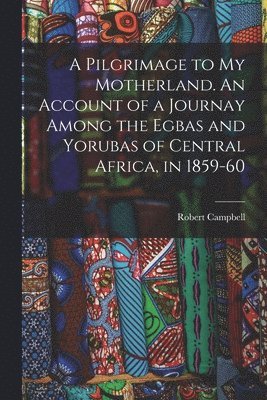 A Pilgrimage to My Motherland. An Account of a Journay Among the Egbas and Yorubas of Central Africa, in 1859-60 1