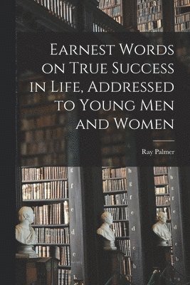 Earnest Words on True Success in Life, Addressed to Young Men and Women 1