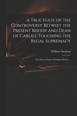 William 1655-1727 Nicolson, William Nicolson - True State of the Controversy Betwixt the Present Bishop and Dean of Carlile Touching the Regal Supremacy, Häftad