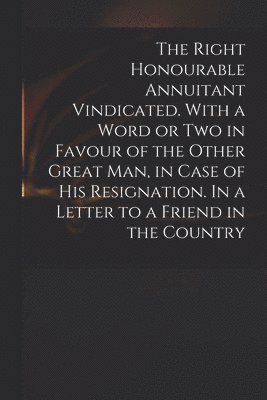 bokomslag The Right Honourable Annuitant Vindicated. With a Word or Two in Favour of the Other Great Man, in Case of His Resignation. In a Letter to a Friend in the Country