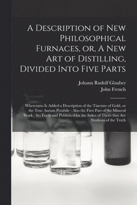 A Description of New Philosophical Furnaces, or, A New Art of Distilling, Divided Into Five Parts 1