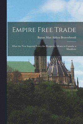 Empire Free Trade [microform]: What the New Imperial Policy for Prosperity Means to Canada, a Manifesto 1