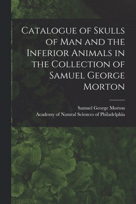 Catalogue of Skulls of Man and the Inferior Animals in the Collection of Samuel George Morton 1