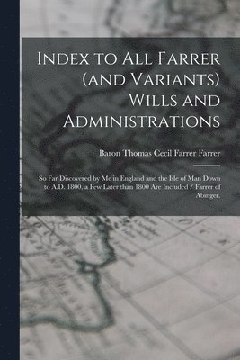 Index to All Farrer (and Variants) Wills and Administrations: so Far Discovered by Me in England and the Isle of Man Down to A.D. 1800, a Few Later Th 1