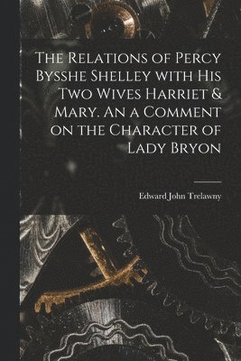 The Relations of Percy Bysshe Shelley With His Two Wives Harriet & Mary. An a Comment on the Character of Lady Bryon 1