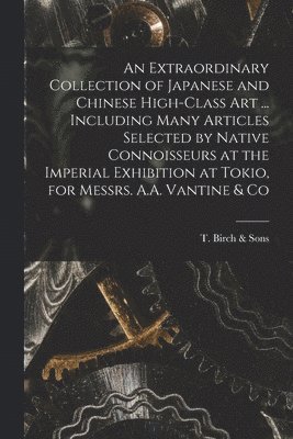 T Birch & Sons - Extraordinary Collection of Japanese and Chinese High-class Art ... Including Many Articles Selected by Native Connoisseurs at the Imperial Exhibition at Tokio, for Messrs. A.A. Vantine & Co, Häftad