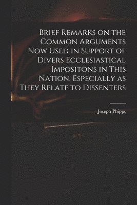 Brief Remarks on the Common Arguments Now Used in Support of Divers Ecclesiastical Impositons in This Nation, Especially as They Relate to Dissenters 1