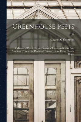 Greenhouse Pests; a Manual of Practice in the Control of Insects and Other Pests Attacking Ornamental Plants and Flowers Grown Under Glass in Illinois 1