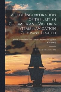 bokomslag Act of Incorporation of the British Columbia and Victoria Steam Navigation Company, Limited [microform]