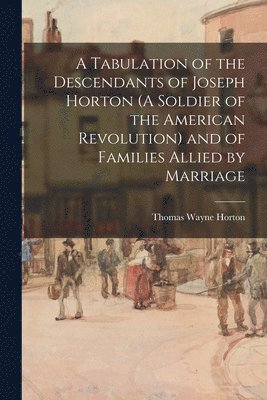 A Tabulation of the Descendants of Joseph Horton (A Soldier of the American Revolution) and of Families Allied by Marriage 1