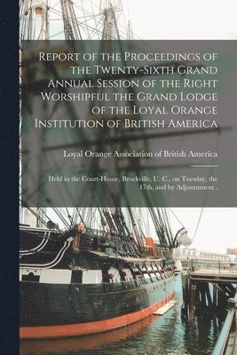 bokomslag Report of the Proceedings of the Twenty-sixth Grand Annual Session of the Right Worshipful the Grand Lodge of the Loyal Orange Institution of British America [microform]